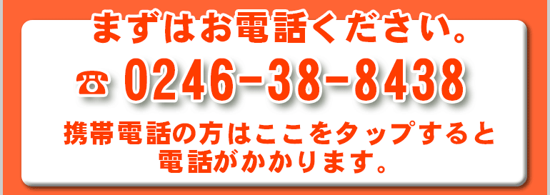 まずはお電話ください。TEL:0246-38-8438 携帯電話の方はここをタップすると電話がかかります。